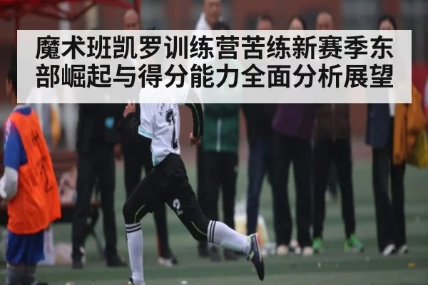 魔术班凯罗训练营苦练新赛季东部崛起与得分能力全面分析展望