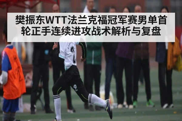 樊振东WTT法兰克福冠军赛男单首轮正手连续进攻战术解析与复盘
